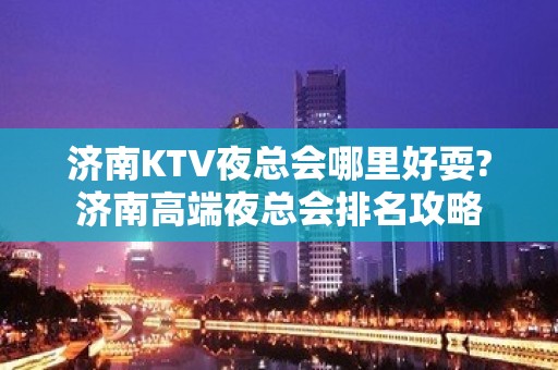 济南KTV夜总会哪里好耍?济南高端夜总会排名攻略