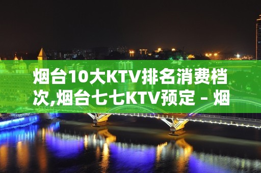 烟台10大KTV排名消费档次,烟台七七KTV预定 – 烟台牟平KTV排名大全