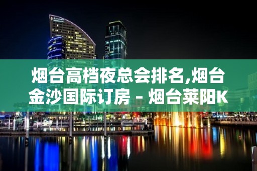 烟台高档夜总会排名,烟台金沙国际订房 – 烟台莱阳KTV排名大全