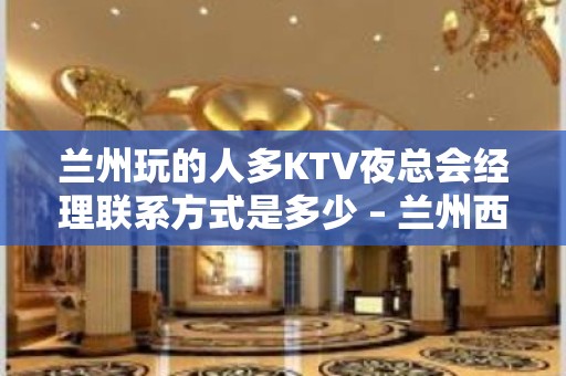 兰州玩的人多KTV夜总会经理联系方式是多少 – 兰州西固KTV排名大全