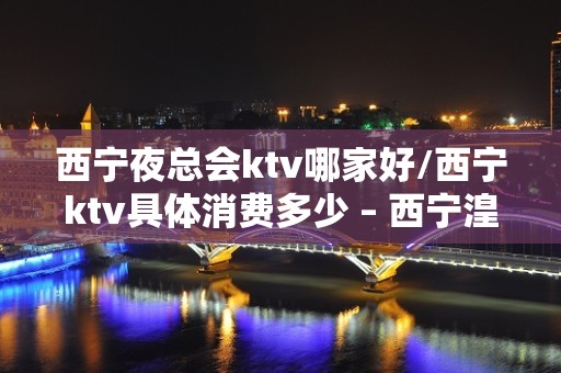 西宁夜总会ktv哪家好/西宁ktv具体消费多少 – 西宁湟中KTV排名大全