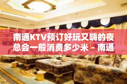 南通KTV预订好玩又嗨的夜总会一般消费多少米 – 南通崇川KTV排名大全