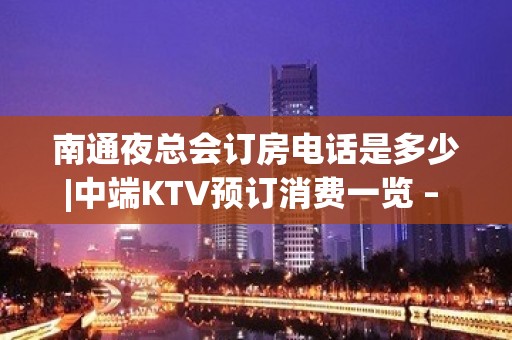 南通夜总会订房电话是多少|中端KTV预订消费一览 – 南通通州KTV排名大全