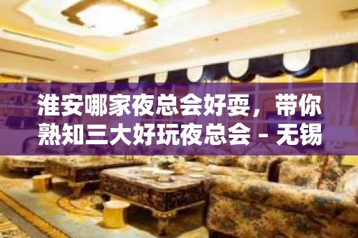 淮安哪家夜总会好耍，带你熟知三大好玩夜总会 – 无锡新区江溪街道KTV排名大全