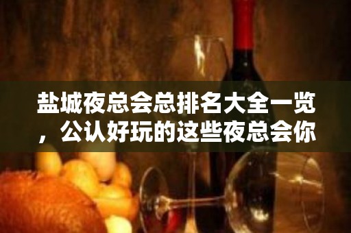 盐城夜总会总排名大全一览，公认好玩的这些夜总会你去 – 盐城亭湖KTV排名大全