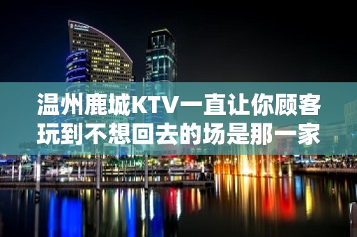 温州鹿城KTV一直让你顾客玩到不想回去的场是那一家 - 温州瑞安KTV大全 