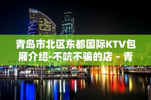 青岛市北区东都国际KTV包厢介绍-不吭不骗的店 – 青岛市北KTV排名大全