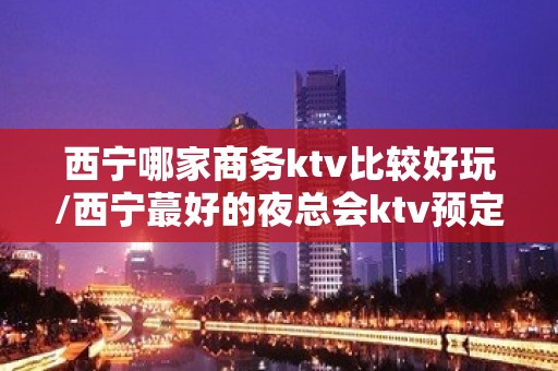 西宁哪家商务ktv比较好玩/西宁蕞好的夜总会ktv预定 – 西宁城东KTV排名大全