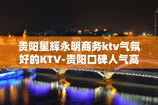 贵阳星辉永明商务ktv气氛好的KTV-贵阳口碑人气高的ktv – 贵阳清镇KTV排名大全