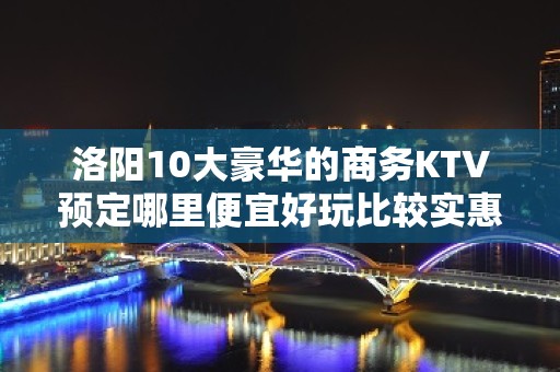 洛阳10大豪华的商务KTV预定哪里便宜好玩比较实惠消费明细表 - 洛阳瀍河回族区KTV大全 