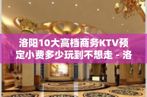 洛阳10大高档商务KTV预定小费多少玩到不想走 - 洛阳洛宁KTV大全 