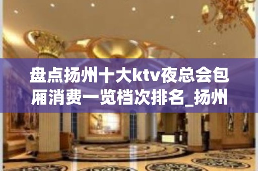 盘点扬州十大ktv夜总会包厢消费一览档次排名_扬州夜总会！