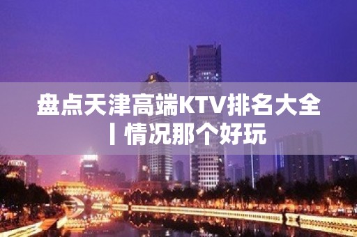 盘点天津高端KTV排名大全丨情况那个好玩