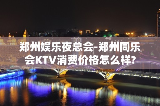 郑州娱乐夜总会-郑州同乐会KTV消费价格怎么样?