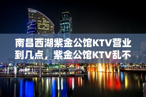 南昌西湖紫金公馆KTV营业到几点，紫金公馆KTV乱不乱的