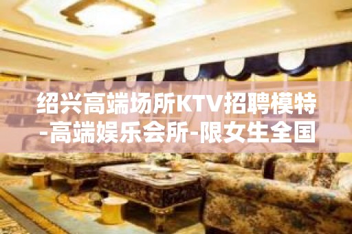 绍兴高端场所KTV招聘模特-高端娱乐会所-限女生全国招聘