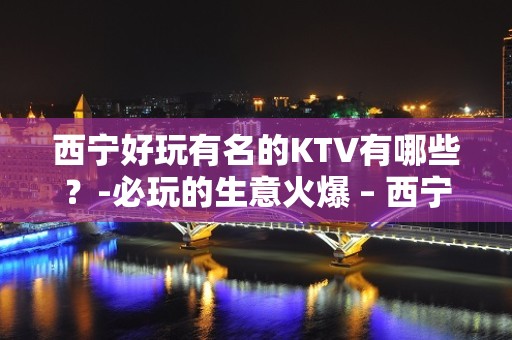 西宁好玩有名的KTV有哪些？-必玩的生意火爆 – 西宁大通KTV排名大全