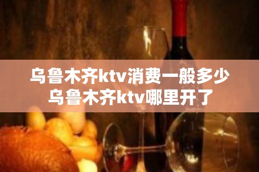 乌鲁木齐ktv消费一般多少乌鲁木齐ktv哪里开了