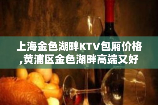 上海金色湖畔KTV包厢价格,黄浦区金色湖畔高端又好玩的KTV