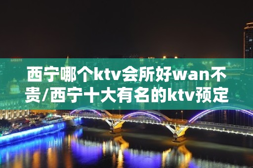 西宁哪个ktv会所好wan不贵/西宁十大有名的ktv预定 – 西宁大通KTV排名大全