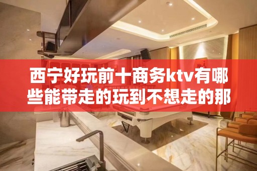 西宁好玩前十商务ktv有哪些能带走的玩到不想走的那种 – 西宁大通KTV排名大全