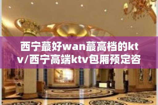 西宁蕞好wan蕞高档的ktv/西宁高端ktv包厢预定咨询 – 西宁湟中KTV排名大全