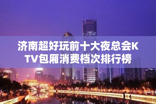 济南超好玩前十大夜总会KTV包厢消费档次排行榜