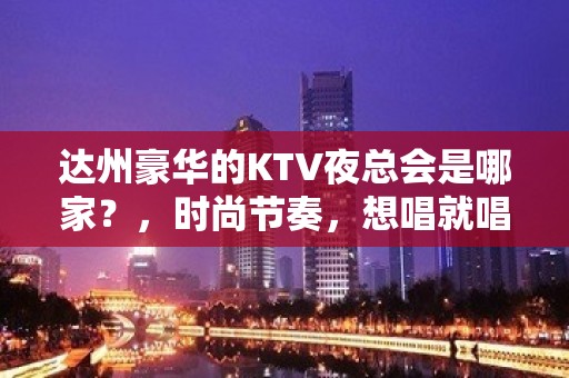 达州豪华的KTV夜总会是哪家？，时尚节奏，想唱就唱！