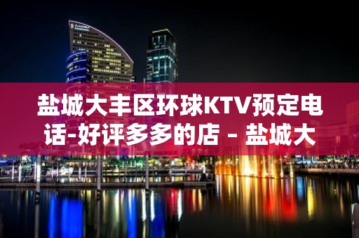 盐城大丰区环球KTV预定电话-好评多多的店 – 盐城大丰KTV排名大全