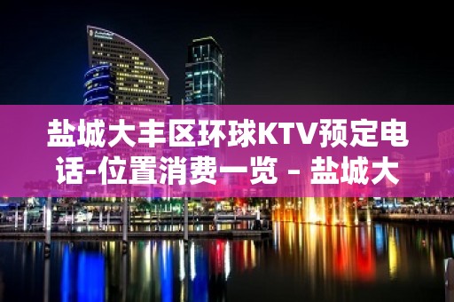 盐城大丰区环球KTV预定电话-位置消费一览 – 盐城大丰KTV排名大全