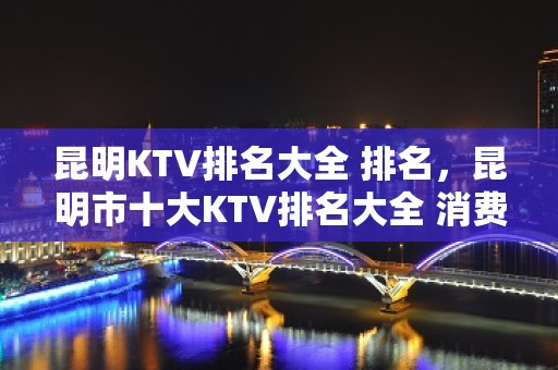 昆明KTV排名大全 排名，昆明市十大KTV排名大全 消费排名大全