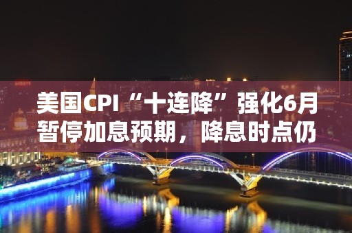 美国CPI“十连降”强化6月暂停加息预期，降息时点仍待观察