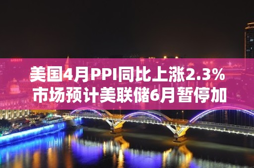 美国4月PPI同比上涨2.3% 市场预计美联储6月暂停加息概率超90%