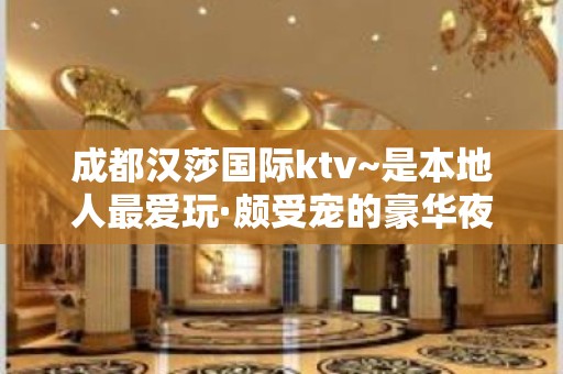 成都汉莎国际ktv~是本地人最爱玩·颇受宠的豪华夜总会