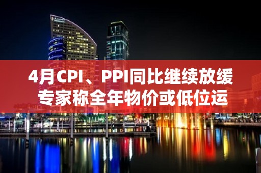 4月CPI、PPI同比继续放缓 专家称全年物价或低位运行