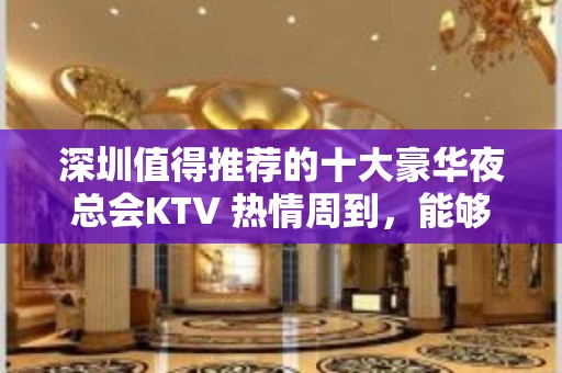 深圳值得推荐的十大豪华夜总会KTV 热情周到，能够跟客户玩耍多种由细