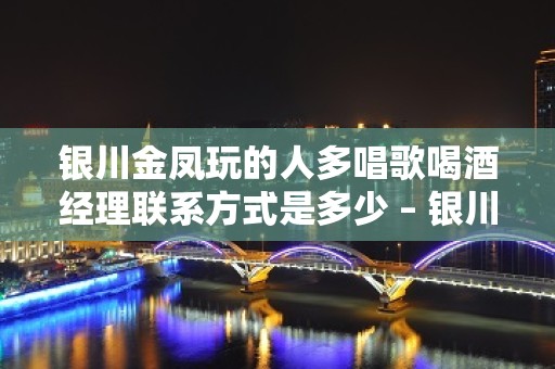 银川金凤玩的人多唱歌喝酒经理联系方式是多少 – 银川金凤KTV排名大全