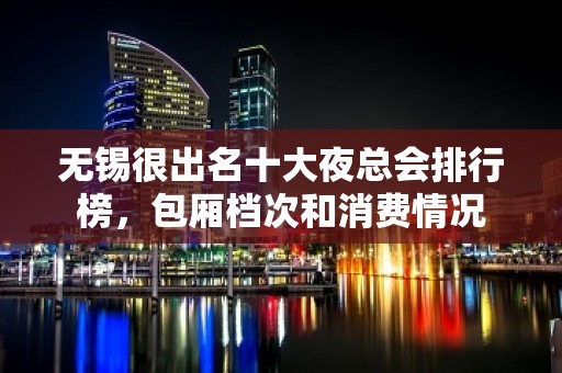 无锡很出名十大夜总会排行榜，包厢档次和消费情况