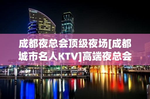 成都夜总会顶级夜场[成都城市名人KTV]高端夜总会 – 成都青羊KTV排名大全