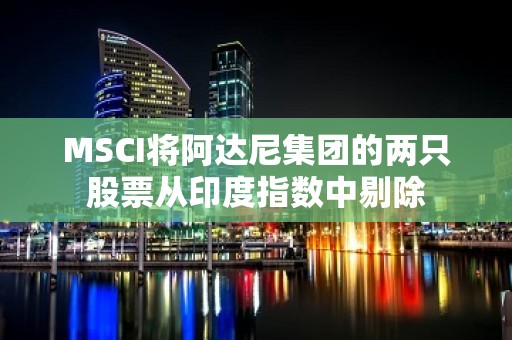 MSCI将阿达尼集团的两只股票从印度指数中剔除