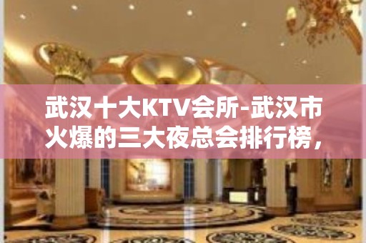 武汉十大KTV会所-武汉市火爆的三大夜总会排行榜，值得一玩！