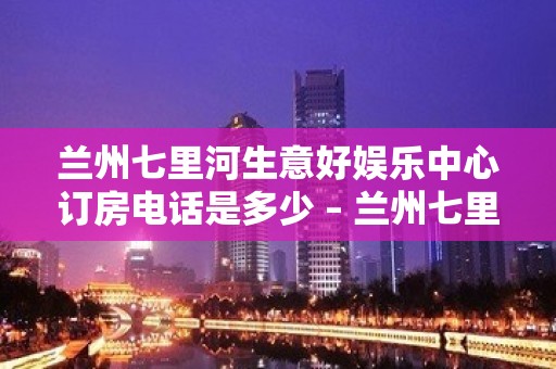 兰州七里河生意好娱乐中心订房电话是多少 – 兰州七里河KTV排名大全