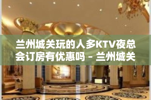 兰州城关玩的人多KTV夜总会订房有优惠吗 – 兰州城关KTV排名大全