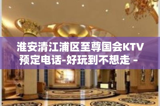 淮安清江浦区至尊国会KTV预定电话-好玩到不想走 – 淮安淮阴KTV排名大全