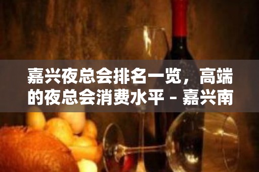 嘉兴夜总会排名一览，高端的夜总会消费水平 – 嘉兴南湖KTV排名大全