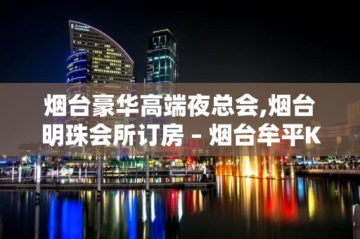 烟台豪华高端夜总会,烟台明珠会所订房 – 烟台牟平KTV排名大全