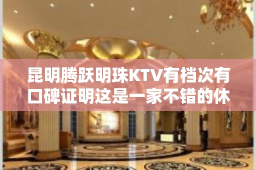 昆明腾跃明珠KTV有档次有口碑证明这是一家不错的休闲会所