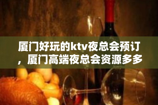 厦门好玩的ktv夜总会预订，厦门高端夜总会资源多多 - 厦门思明KTV大全 