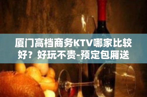 厦门高档商务KTV哪家比较好？好玩不贵-预定包厢送酒水果盘 - 厦门同安KTV大全 