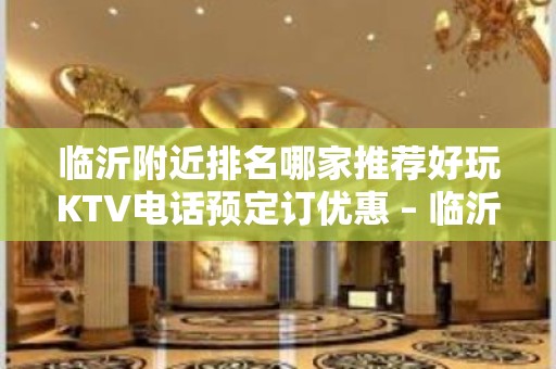 临沂附近排名哪家推荐好玩KTV电话预定订优惠 – 临沂沂水KTV排名大全